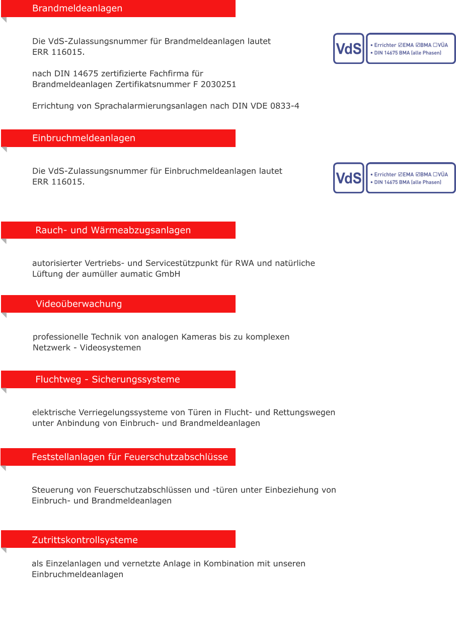 Rauch- und Wrmeabzugsanlagen   autorisierter Vertriebs- und Servicesttzpunkt fr RWA und natrliche Lftung der aumller aumatic GmbH Zutrittskontrollsysteme  als Einzelanlagen und vernetzte Anlage in Kombination mit unseren Einbruchmeldeanlagen  Fluchtweg - Sicherungssysteme   elektrische Verriegelungssysteme von Tren in Flucht- und Rettungswegen unter Anbindung von Einbruch- und Brandmeldeanlagen  Videoberwachung   professionelle Technik von analogen Kameras bis zu komplexen  Netzwerk - Videosystemen Feststellanlagen fr Feuerschutzabschlsse   Steuerung von Feuerschutzabschlssen und -tren unter Einbeziehung von Einbruch- und Brandmeldeanlagen Einbruchmeldeanlagen    Die VdS-Zulassungsnummer fr Einbruchmeldeanlagen lautet  ERR 116015.  Brandmeldeanlagen      Die VdS-Zulassungsnummer fr Brandmeldeanlagen lautet  ERR 116015.  nach DIN 14675 zertifizierte Fachfirma fr  Brandmeldeanlagen Zertifikatsnummer F 2030251  Errichtung von Sprachalarmierungsanlagen nach DIN VDE 0833-4