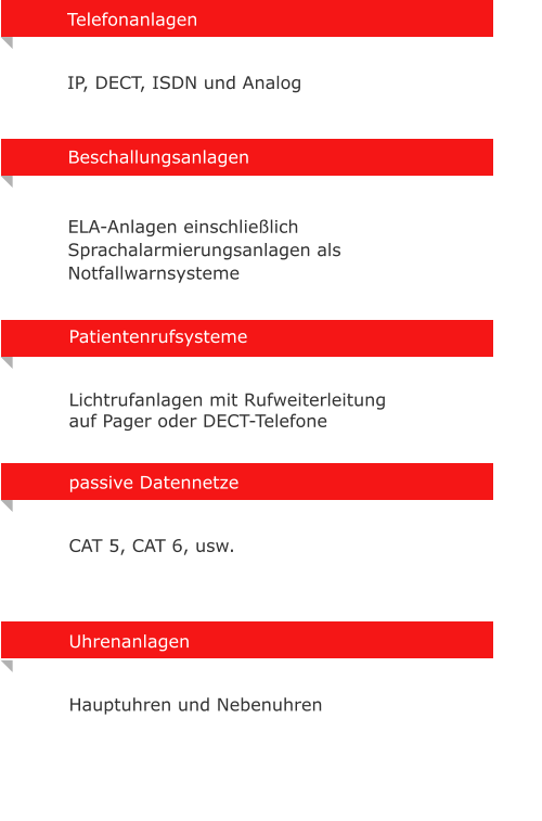 Uhrenanlagen   Hauptuhren und Nebenuhren  Telefonanlagen    IP, DECT, ISDN und Analog Beschallungsanlagen    ELA-Anlagen einschlielich Sprachalarmierungsanlagen als Notfallwarnsysteme Patientenrufsysteme   Lichtrufanlagen mit Rufweiterleitung auf Pager oder DECT-Telefone  passive Datennetze    CAT 5, CAT 6, usw.