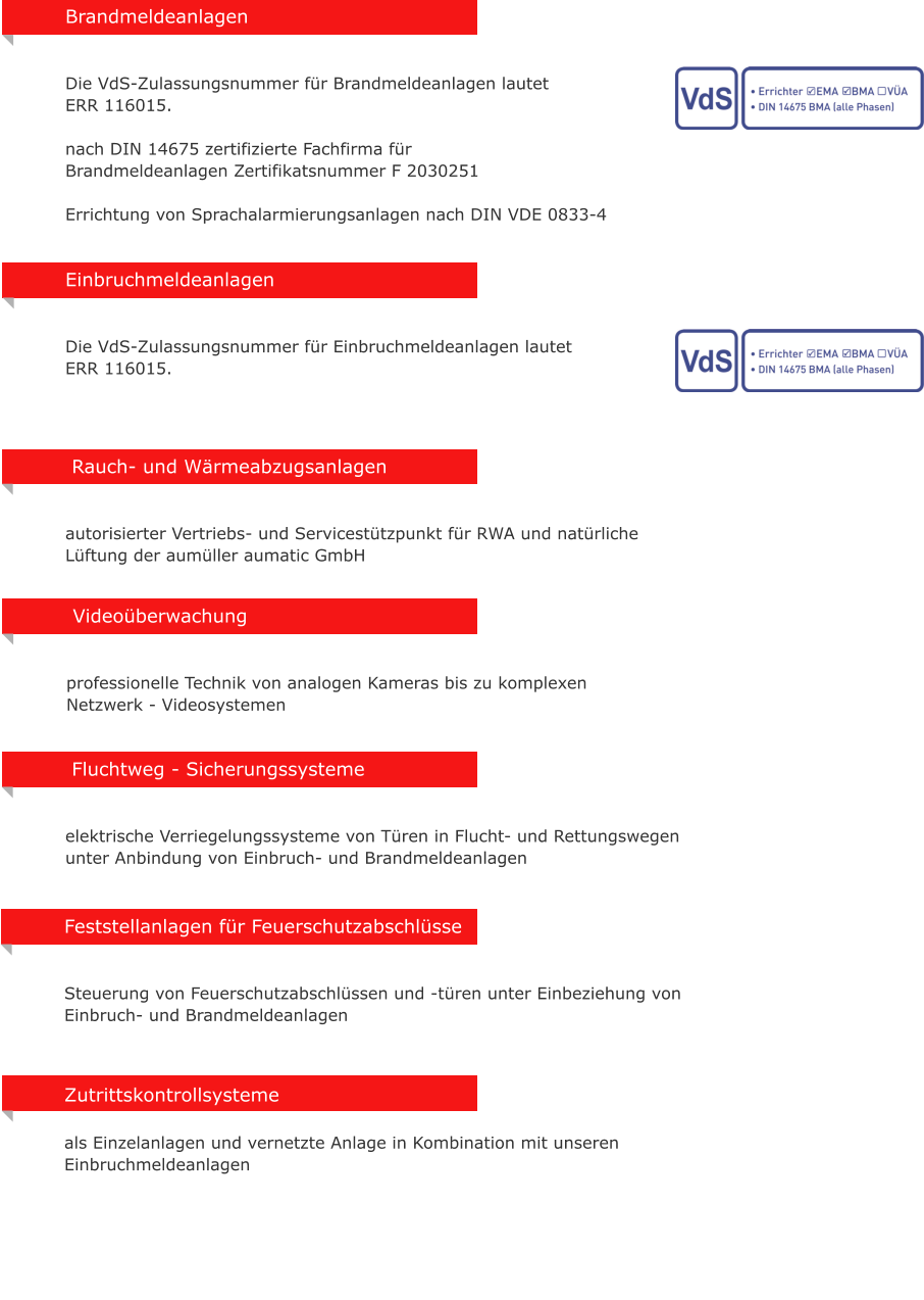 Rauch- und W�rmeabzugsanlagen   autorisierter Vertriebs- und Servicest�tzpunkt f�r RWA und nat�rliche L�ftung der aum�ller aumatic GmbH Zutrittskontrollsysteme  als Einzelanlagen und vernetzte Anlage in Kombination mit unseren Einbruchmeldeanlagen  Fluchtweg - Sicherungssysteme   elektrische Verriegelungssysteme von T�ren in Flucht- und Rettungswegen unter Anbindung von Einbruch- und Brandmeldeanlagen  Video�berwachung   professionelle Technik von analogen Kameras bis zu komplexen  Netzwerk - Videosystemen Feststellanlagen f�r Feuerschutzabschl�sse   Steuerung von Feuerschutzabschl�ssen und -t�ren unter Einbeziehung von Einbruch- und Brandmeldeanlagen Einbruchmeldeanlagen    Die VdS-Zulassungsnummer f�r Einbruchmeldeanlagen lautet  ERR 116015.  Brandmeldeanlagen      Die VdS-Zulassungsnummer f�r Brandmeldeanlagen lautet  ERR 116015.  nach DIN 14675 zertifizierte Fachfirma f�r  Brandmeldeanlagen Zertifikatsnummer F 2030251  Errichtung von Sprachalarmierungsanlagen nach DIN VDE 0833-4